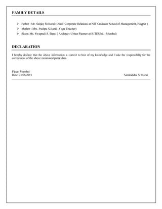 FAMILY DETAILS
 Father : Mr. Sanjay M.Barai (Dean- Corporate Relations at NIT Graduate School of Management, Nagpur )
 Mother : Mrs. Pushpa S.Barai (Yoga Teacher)
 Sister: Ms. Swapnali S. Barai ( Architect-Urban Planner at RITES ltd. , Mumbai)
DECLARATION
I hereby declare that the above information is correct to best of my knowledge and I take the responsibility for the
correctness of the above mentioned particulars.
Place: Mumbai
Date: 21/08/2015 Samruddha S. Barai
____________________________________________________________________________________________
 