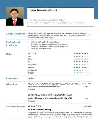 Career Objectives I would like to work in an organization where I can get opportunity to utilize my
knowledge and technicalskills at their best level and I can grow professionally in IT
field to achieve the greatest height.
Professional
Attributes
 Ability to work under stress condition.
 Good convincing power & better communication.
 Willing to do whatever it takes to get the job done.
 Makes the best of situations.
Skills MS-OFFICE 
PHP 
HTML 
CSS 
WORDPRESS 
JOOMLA 
JAVASCRIPT 
JQUERY 
Experience Fresher
Education HEMCHANDRACHARYA NORTH GUJARAT UNIVERSITY-PATAN
Bachelor of Computer Application (BCA) 2013
First class
KADI SARVAVIDYALAYA UNIVERCITY–KADI
Master of Science in Information Technology (MSCIT) 2015
First class
Academic Project REAL-ESTATE 3 Month
PHP, Wordpress, MySQL
The project is “Real Estate Portal Using Google Map”. It is online portal for buyer,
seller and rent. User can find exact location Google Map. There would be features like
login, registration, searching properties, browsing properties, finding location on
Krunal Goswami(M.Sc. IT)
162 – Goswami Vas,Jivapura, Detroj-382120
Krunalgoswami247@gmail.com- (+91)8155912137,(+91)9979737555
 