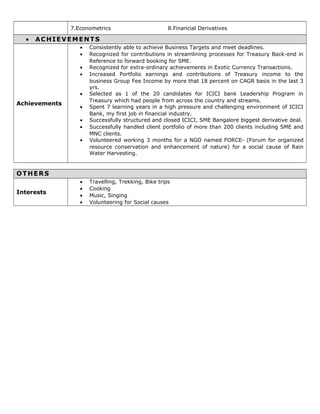 7.Econometrics 8.Financial Derivatives
• ACHIEVEMENTS
Achievements
• Consistently able to achieve Business Targets and meet deadlines.
• Recognized for contributions in streamlining processes for Treasury Back-end in
Reference to forward booking for SME.
• Recognized for extra-ordinary achievements in Exotic Currency Transactions.
• Increased Portfolio earnings and contributions of Treasury income to the
business Group Fee Income by more that 18 percent on CAGR basis in the last 3
yrs.
• Selected as 1 of the 20 candidates for ICICI bank Leadership Program in
Treasury which had people from across the country and streams.
• Spent 7 learning years in a high pressure and challenging environment of ICICI
Bank, my first job in financial industry.
• Successfully structured and closed ICICI, SME Bangalore biggest derivative deal.
• Successfully handled client portfolio of more than 200 clients including SME and
MNC clients.
• Volunteered working 3 months for a NGO named FORCE- (Forum for organized
resource conservation and enhancement of nature) for a social cause of Rain
Water Harvesting.
OTHERS
Interests
• Travelling, Trekking, Bike trips
• Cooking
• Music, Singing
• Volunteering for Social causes
 
