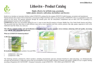 www.lithovit.es
Lithovit® - Product Catalog
Highly effective for all field crops, grasslands,
fodder plants, intensive cultivation, horticulture and forestry
Kindly let us introduce an innovative fertilizer called LITHOVIT®, produced by the company ZEOVITA Gmbh Germany, our partner and manufacturer.
Natural dolomite that contains CO2 in bond form is micronized in High-Tech-Nano mills to very fine powder, LITHOVIT®. Once it is suspended in water and
sprayed on the leaves, the particles penetrate through the stomata pores into the intercellular compartment and set there CO2 free according to a
physicochemical reaction at the cell membrane.
LITHOVIT® has been very successfully applied for over 11 years in more than 60 countries in Europe, Middle East, Asia, North South America and Africa.
The successful trials have been done in many different crops such as most vegetables and fruits, melons, potatoes, hop, rape, grapes, sugarcane as well as the
traditional crops like wheat, rice, maize etc.
This effective method of foliar and soil fertilization makes plants more vigorous and more stress-resistant, enhancing yield and quality, increasing
crops with 20 – 40% and profits significantly.
What are LITHOVIT® Related products?
A) Bio (organic fertilizers):
• LITHOVIT® Foliar
• LITHOVIT® Forte
• LITHOVIT® +25% Amino Acids
• LITHOVIT® + 5% Boron
• LITHOVIT® + 25% Guano
• LITHOVIT® Soil
B) Synthetic fertilizers (due to synthetic Urea and NPK):
• LITHOVIT® +50% Urea
• LITHOVIT® +NPK
The fertilizing nutrients contained by Lithovit products, including micronutrients and trace elements beneficial to plant physiology, are tribodynamically
activated and micronized in a high-tech process that was developed by Zeovita GmbH. Harmless to humans and animals, suitable for use in organic farming
according to Regulation (EC) No.834/2007 - European Community, except LITHOVIT® + 50% UREA and LITHOVIT® NPK.
 