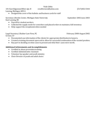 Vicki Gibbs
101 East Edgewood Blvd. Apt. B crea8ivewon@yahoo.com (517)402-5444
Lansing, Michigan 48911
 Designed the cover of the bulletin and business cards for staff
Secretary | Breslin Center, Michigan State University September 2002-June 2003
East Lansing, MI
 Payroll for student workers
 Collected the supply needs for coworkers and placed orders to maintain a full inventory
 Help support the receptionist when needed
Legal Secretary | Shafner Law Firm, PC February 2000-August 2002
Groton, CT
 Documented case information of the clients for appropriate distribution to lawyers.
 Created a training document upon exit to allow for successful continuation of the vacated position.
 Key part to deciding on what cases to present and what their cases were worth.
Additional Achievements and Accomplishments
 Certified in abuse prevention training
 Certified Administrative Assistant
 Volunteer lay speaker and youth ministry
 Choir Director of youth and adult choirs
 