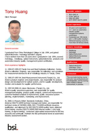 Tony Huang Specialist subjects
 IRCA QMS LA
 CCAA QMS LA
 AIAG QS-9000
 IATF-SMMT ISO/TS 16949
Career experience
 20 years work experience
 13 + years on automotive
industry quality
management systems
certification
 Conducted over 300 clients
and 2, 200 audits maydays
 Delivered training course for
more than 50 famous clients
Industry knowledge
 Metallurgy
 Metrology
 Optical Instrument
 Optical-Electronics devices
 Automotive parts
Qualifications
 Optical-electronics
metrology- China
Metrological College
Testimonials
‘The core tools training course
instructor was professional and
knowledgeable, and his training
style created a relaxed
environment, in practise.
Client Manager
General overview
I graduated from China Metrological College in July 1994, and gained
optical-electronics metrology bachelor’s degree.
I have worked more than 20 years since I graduated in July 1994, covered
metrology, metallurgy, optical instrument, optical-electronics products and
automotive industry quality management system certification.
Work experience highlights
1). 1994.07-1995.07,Tianjin Iron and Steel Institution-Calibration Centre.
Acted a calibration Engineer, was responsible for calibration and correlation
for measurement devices for all of metallurgy industry in Tianjin, China.
2). 1995.07-1997.04, Setel Measurement Instrument (Tianjin) Co., Ltd.
Acted a product engineer and project leader, was responsible for product
design and development for optical system, and for supplier development,
monitor and evaluate for supplier performance.
3). 1997.04-2000.10, Liteon Electronics (Tianjin) Co., Ltd.
Acted a quality assurance supervisor, was responsible for quality
management including product quality analysis, control and improvement,
customer feedback analysis & improvement, quality assurance system
planning, implementation, maintaining and improvement.
4). 2000.11-Present, British Standards Institution, China.
Acted an ISO/TS 16949 technical manager and trainer, are responsible for
technical review of ISO9001:2000, ISO / TS16949 certificate issuance,
qualification and alignment for BSI ISO/TS 16949 auditor team, delivered
some training courses (ISO/TS 16949:2002 internal auditor / core tools
training /6 sigma training), conducted value-added assessments for BSI key
accounts and continually maintain the BSI professional brand at automotive
industry assessment section.
 