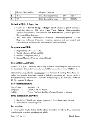 Degree) Biotechnology University, Phagwara
2. 10 + 2 HBSE, Bhiwani (Haryana) 2007 72.8 %
3. 10th
HBSE, Bhiwani (Haryana) 2005 74.88%
Technical Skills & Expertise
1. Skillful in Molecular Biology techniques (DNA extraction, pDNA extraction,
Restriction digestion, PCR etc.), Plant Tissue Culture (Micropropagation,
Agrobacterium mediated transformation) and Bioinformatics (Structure prediction,
Docking and Drug designing).
2. Also know about Immunological techniques (Immuno-precipitation, ELISA),
Bioprocess techniques (Fermenter operations: upstream and downstream) and
Microbiological techniques (Microbial isolation, different staining)
Computational Skills
1. Programming: C/C++, MATLAB.
2. Web Development: HTML and PHP
3. Database Management: MySQL.
4. General: Microsoft Word and Microsoft Excel.
Publications/Abstracts
Harish P, et al. (2011). Modeling and docking studies of 4-aminobutyrate aminotransferase
for Huntington’s disease. International Journal of Pharma and Bio Sciences 2(4):539-549.
Bhawana Negi, Anjali Pande, Harish Kumar, Sonu Ambwani & Sandeep Arora. Nano-Bio-
Safety: An Inclusive Innovation Approach. Indo-US Symposium on ‘Recent trends in
Nanobiotechnology’ at Uttarakhand Council for Biotechnology (UCB), Haldi (UK) on March
10, 2015 awarded Best Poster.
Personal Information
Date of Birth : August13, 1990
Languages : English, Hindi and Punjabi.
Hobbies : Typing, Free hand sketching, Chess and learning new things
Extra-curriculum Activities
1. District level Wildlife quiz winner, conducted by Forest Department, Haryana.
2. National level Taekwondo player
Declaration
I, Harish Kumar, hereby declare that the above information provided is true, correct and
complete to the best of my knowledge and beliefs.
Date: 25th
Jan 2015 Harish Kumar
 