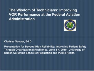 The Wisdom of Technicians: Improving
VOR Performance at the Federal Aviation
Administration
Clarissa Sawyer, Ed.D.
Presentation for Beyond High Reliability: Improving Patient Safety
Through Organizational Resilience, June 3-4, 2010, University of
British Columbia School of Population and Public Health
 