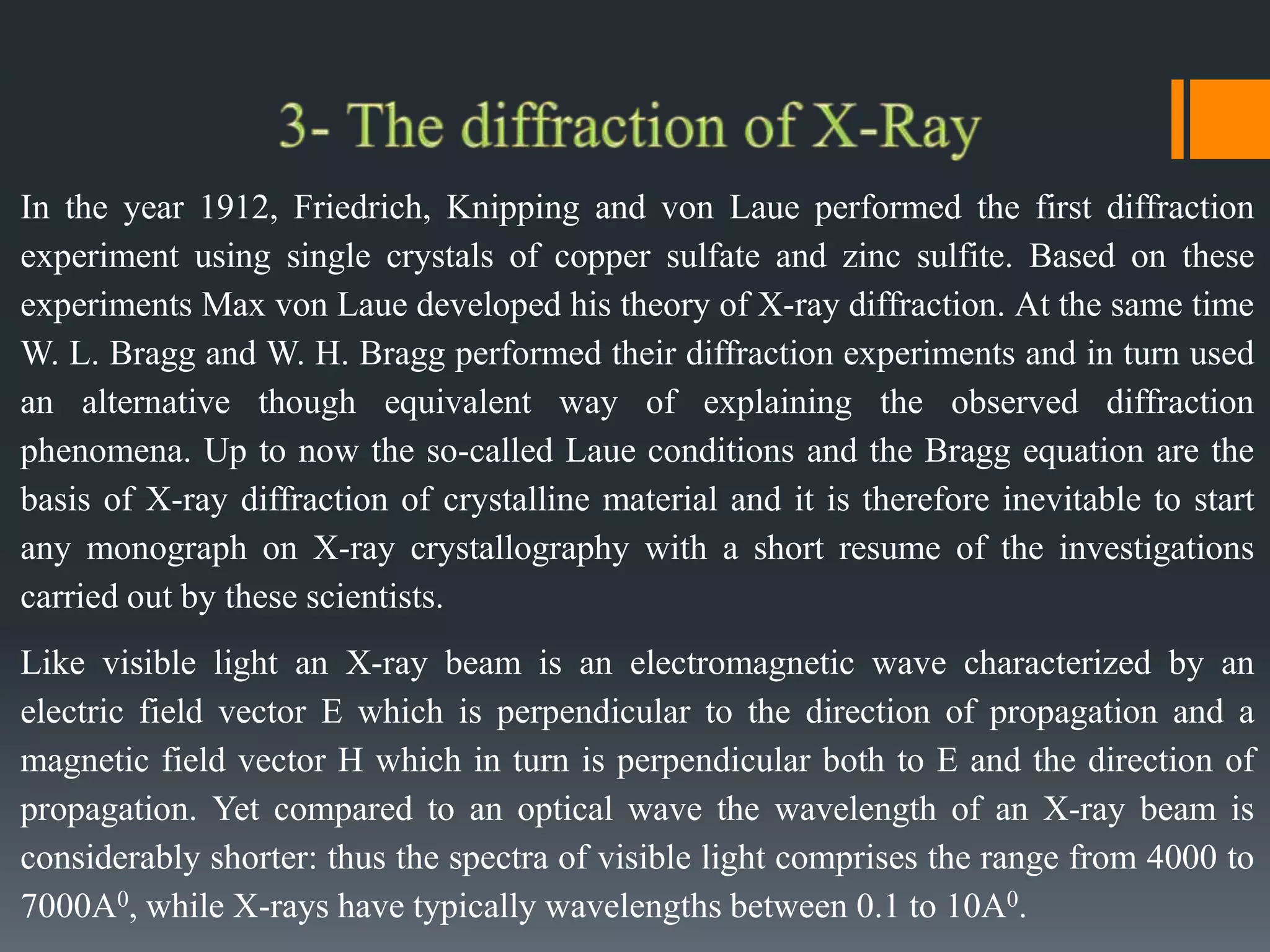In the year 1912, Friedrich, Knipping and von Laue performed the first diffraction
experiment using single crystals of copper sulfate and zinc sulfite. Based on these
experiments Max von Laue developed his theory of X-ray diffraction. At the same time
W. L. Bragg and W. H. Bragg performed their diffraction experiments and in turn used
an alternative though equivalent way of explaining the observed diffraction
phenomena. Up to now the so-called Laue conditions and the Bragg equation are the
basis of X-ray diffraction of crystalline material and it is therefore inevitable to start
any monograph on X-ray crystallography with a short resume of the investigations
carried out by these scientists.
Like visible light an X-ray beam is an electromagnetic wave characterized by an
electric field vector E which is perpendicular to the direction of propagation and a
magnetic field vector H which in turn is perpendicular both to E and the direction of
propagation. Yet compared to an optical wave the wavelength of an X-ray beam is
considerably shorter: thus the spectra of visible light comprises the range from 4000 to
7000A0, while X-rays have typically wavelengths between 0.1 to 10A0.
 