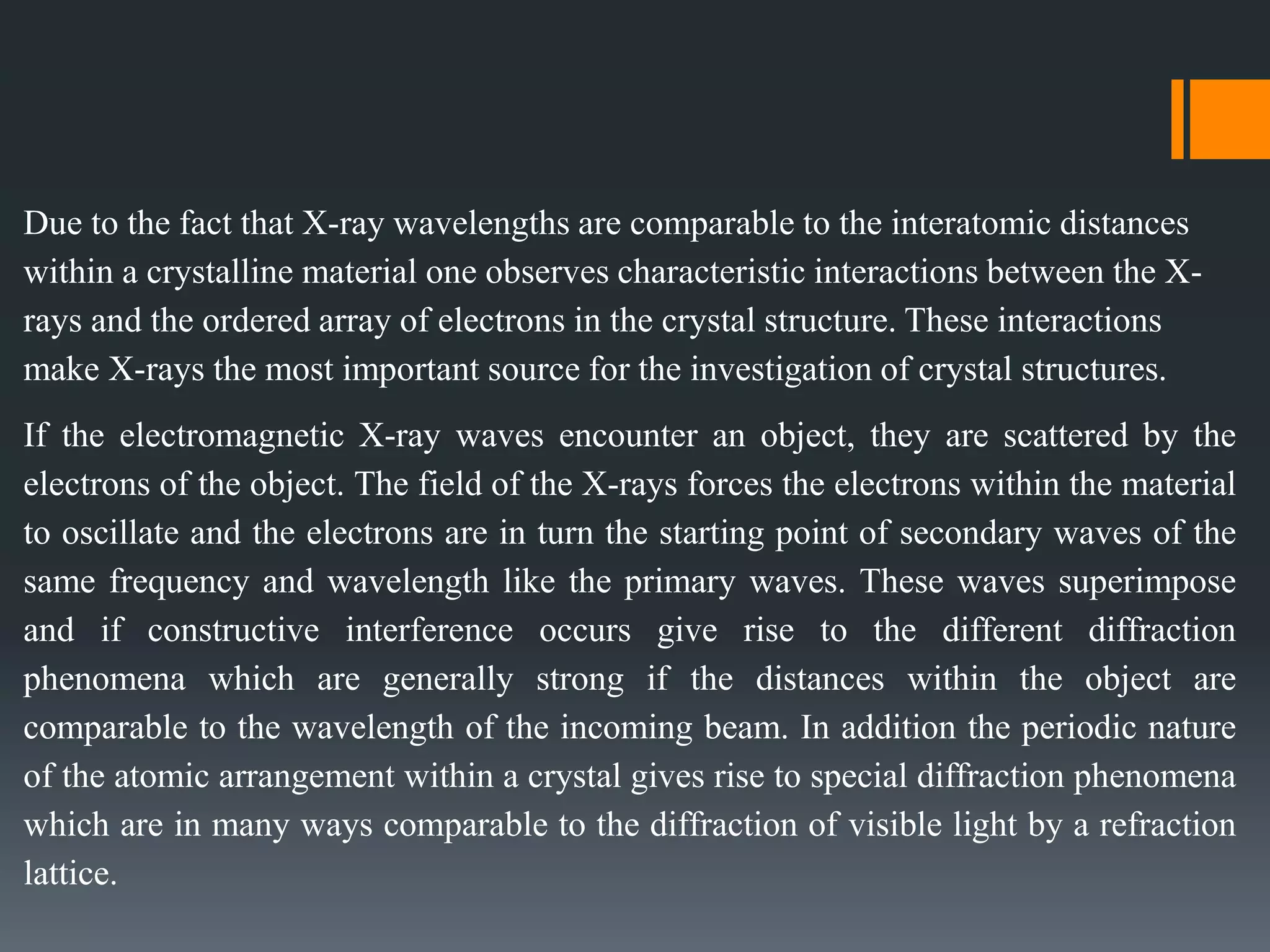 Due to the fact that X-ray wavelengths are comparable to the interatomic distances
within a crystalline material one observes characteristic interactions between the X-
rays and the ordered array of electrons in the crystal structure. These interactions
make X-rays the most important source for the investigation of crystal structures.
If the electromagnetic X-ray waves encounter an object, they are scattered by the
electrons of the object. The field of the X-rays forces the electrons within the material
to oscillate and the electrons are in turn the starting point of secondary waves of the
same frequency and wavelength like the primary waves. These waves superimpose
and if constructive interference occurs give rise to the different diffraction
phenomena which are generally strong if the distances within the object are
comparable to the wavelength of the incoming beam. In addition the periodic nature
of the atomic arrangement within a crystal gives rise to special diffraction phenomena
which are in many ways comparable to the diffraction of visible light by a refraction
lattice.
 