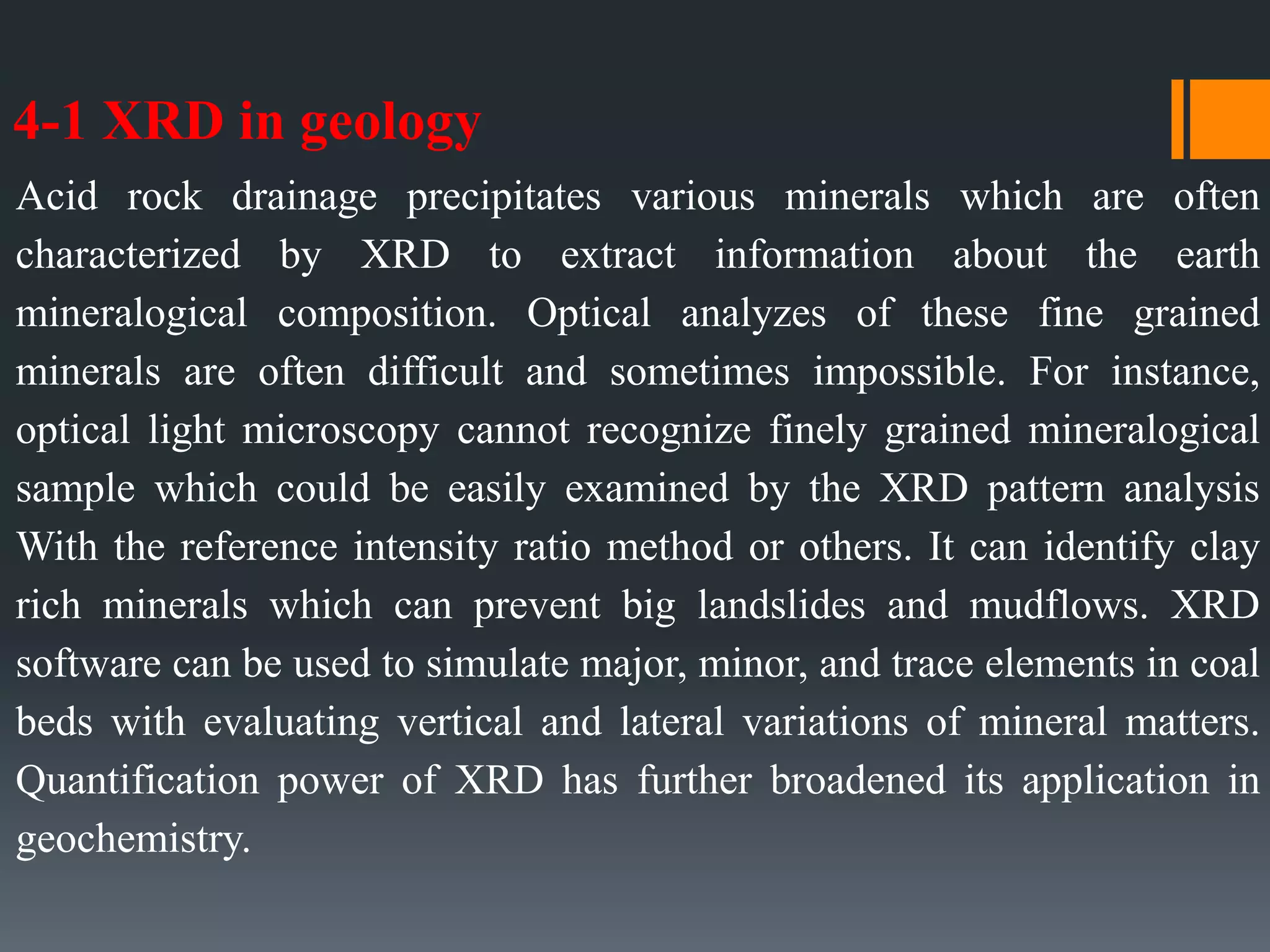 4-1 XRD in geology
Acid rock drainage precipitates various minerals which are often
characterized by XRD to extract information about the earth
mineralogical composition. Optical analyzes of these fine grained
minerals are often difficult and sometimes impossible. For instance,
optical light microscopy cannot recognize finely grained mineralogical
sample which could be easily examined by the XRD pattern analysis
With the reference intensity ratio method or others. It can identify clay
rich minerals which can prevent big landslides and mudflows. XRD
software can be used to simulate major, minor, and trace elements in coal
beds with evaluating vertical and lateral variations of mineral matters.
Quantification power of XRD has further broadened its application in
geochemistry.
 