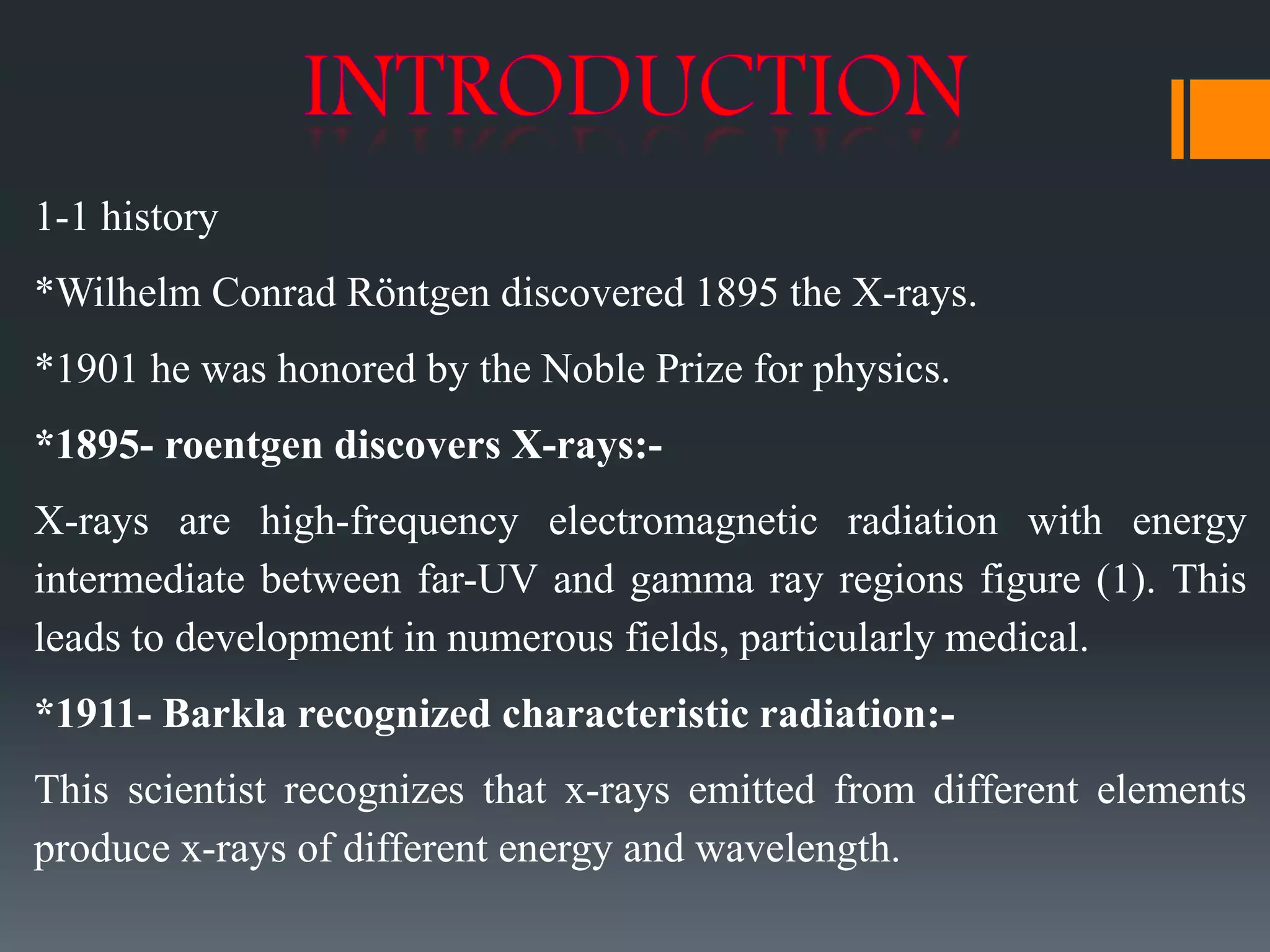 1-1 history
*Wilhelm Conrad Röntgen discovered 1895 the X-rays.
*1901 he was honored by the Noble Prize for physics.
*1895- roentgen discovers X-rays:-
X-rays are high-frequency electromagnetic radiation with energy
intermediate between far-UV and gamma ray regions figure (1). This
leads to development in numerous fields, particularly medical.
*1911- Barkla recognized characteristic radiation:-
This scientist recognizes that x-rays emitted from different elements
produce x-rays of different energy and wavelength.
 