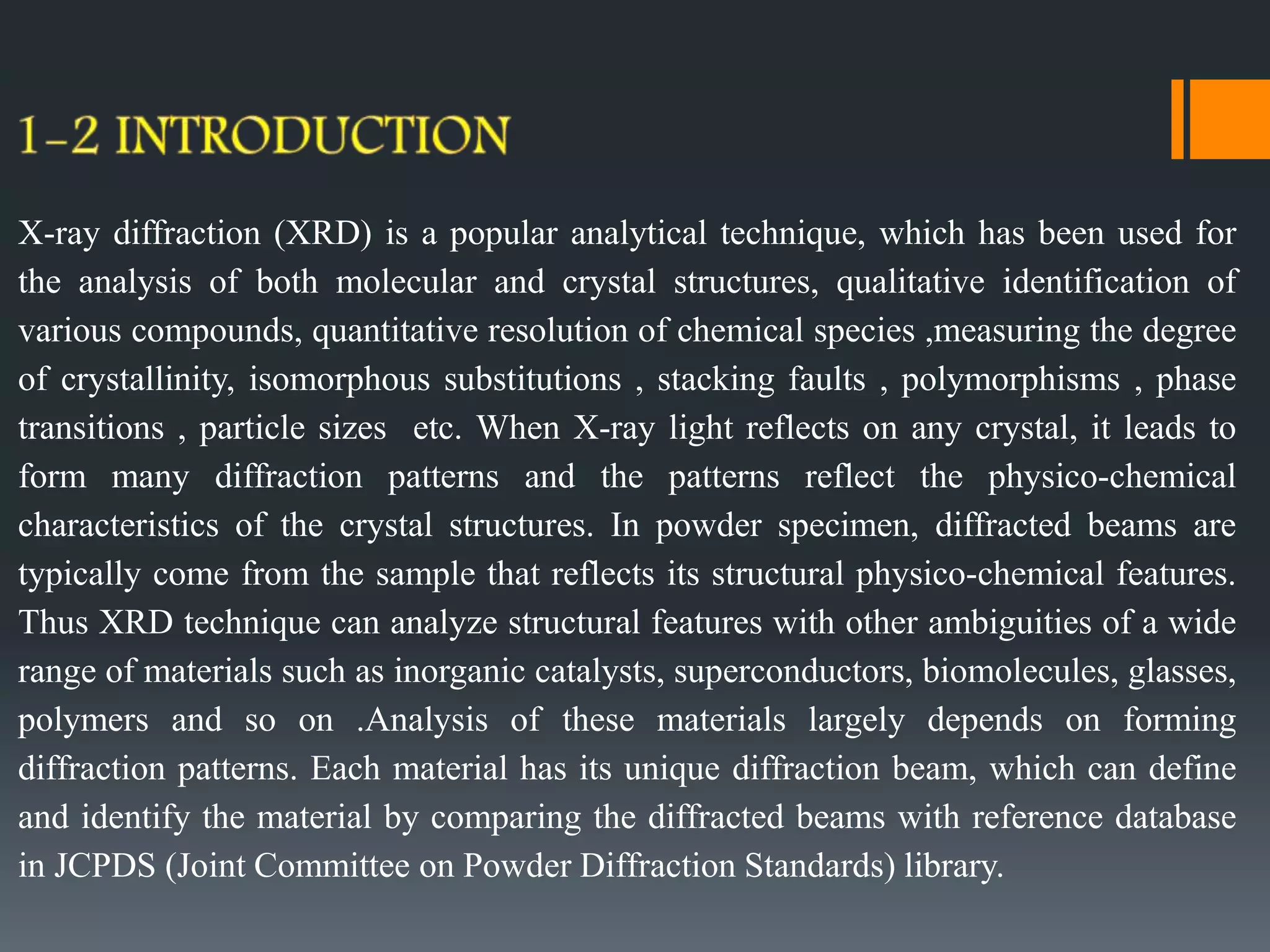 X-ray diffraction (XRD) is a popular analytical technique, which has been used for
the analysis of both molecular and crystal structures, qualitative identification of
various compounds, quantitative resolution of chemical species ,measuring the degree
of crystallinity, isomorphous substitutions , stacking faults , polymorphisms , phase
transitions , particle sizes etc. When X-ray light reflects on any crystal, it leads to
form many diffraction patterns and the patterns reflect the physico-chemical
characteristics of the crystal structures. In powder specimen, diffracted beams are
typically come from the sample that reflects its structural physico-chemical features.
Thus XRD technique can analyze structural features with other ambiguities of a wide
range of materials such as inorganic catalysts, superconductors, biomolecules, glasses,
polymers and so on .Analysis of these materials largely depends on forming
diffraction patterns. Each material has its unique diffraction beam, which can define
and identify the material by comparing the diffracted beams with reference database
in JCPDS (Joint Committee on Powder Diffraction Standards) library.
 