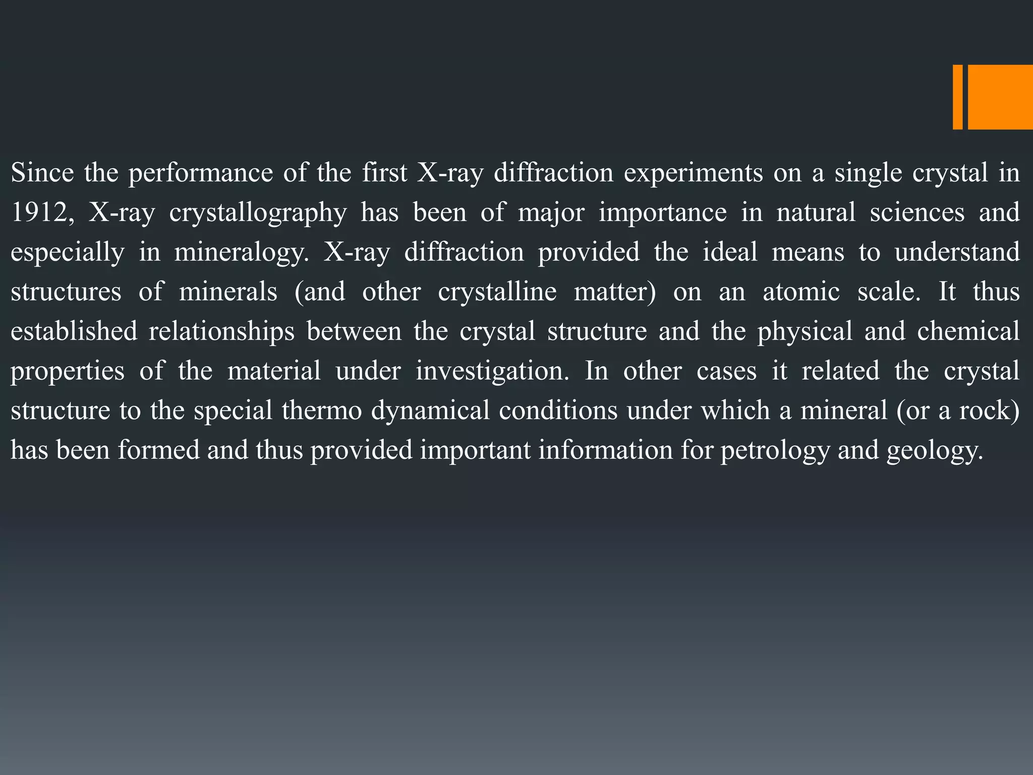 Since the performance of the first X-ray diffraction experiments on a single crystal in
1912, X-ray crystallography has been of major importance in natural sciences and
especially in mineralogy. X-ray diffraction provided the ideal means to understand
structures of minerals (and other crystalline matter) on an atomic scale. It thus
established relationships between the crystal structure and the physical and chemical
properties of the material under investigation. In other cases it related the crystal
structure to the special thermo dynamical conditions under which a mineral (or a rock)
has been formed and thus provided important information for petrology and geology.
 