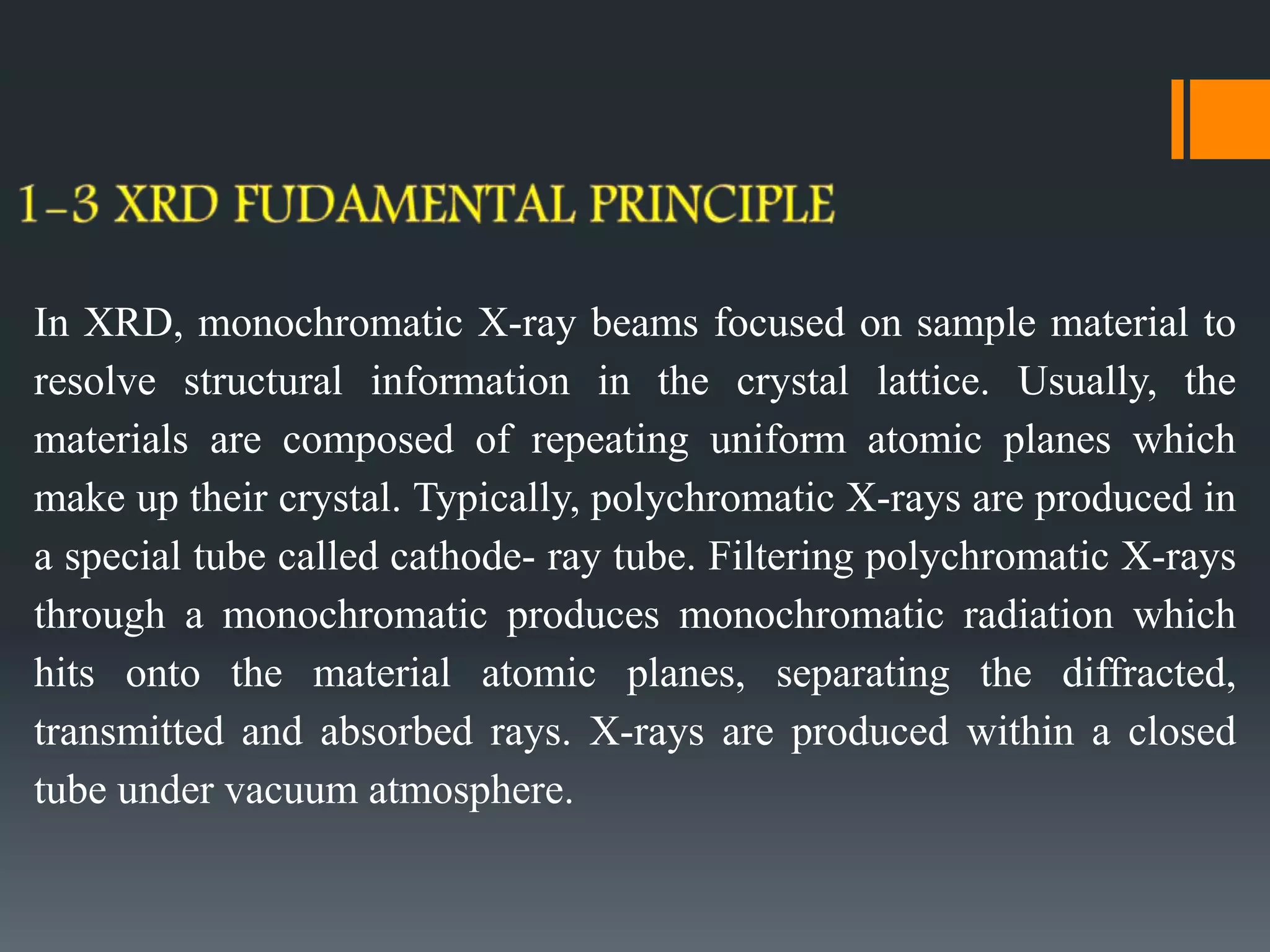 In XRD, monochromatic X-ray beams focused on sample material to
resolve structural information in the crystal lattice. Usually, the
materials are composed of repeating uniform atomic planes which
make up their crystal. Typically, polychromatic X-rays are produced in
a special tube called cathode- ray tube. Filtering polychromatic X-rays
through a monochromatic produces monochromatic radiation which
hits onto the material atomic planes, separating the diffracted,
transmitted and absorbed rays. X-rays are produced within a closed
tube under vacuum atmosphere.
 