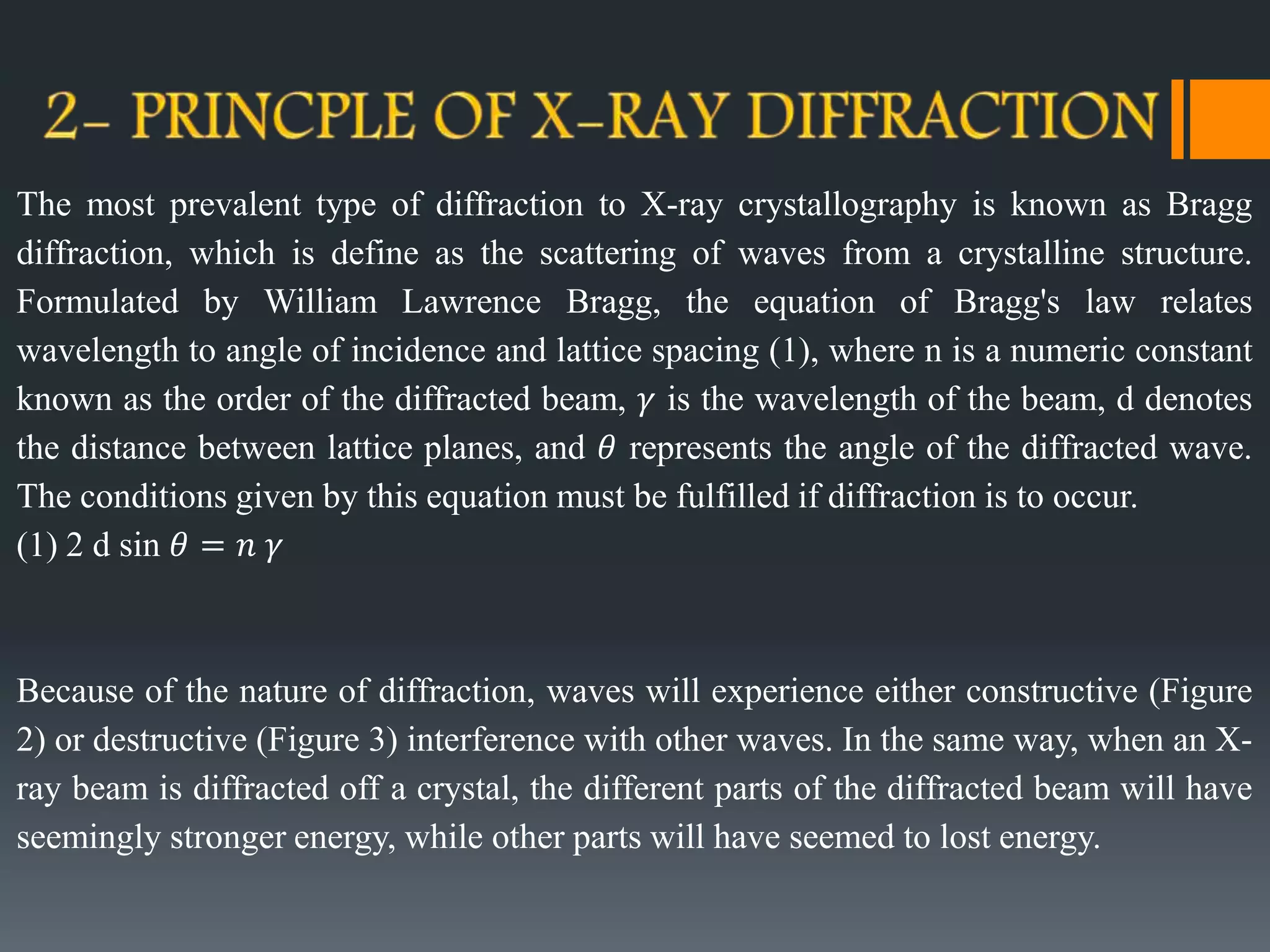 The most prevalent type of diffraction to X-ray crystallography is known as Bragg
diffraction, which is define as the scattering of waves from a crystalline structure.
Formulated by William Lawrence Bragg, the equation of Bragg's law relates
wavelength to angle of incidence and lattice spacing (1), where n is a numeric constant
known as the order of the diffracted beam, 𝛾 is the wavelength of the beam, d denotes
the distance between lattice planes, and 𝜃 represents the angle of the diffracted wave.
The conditions given by this equation must be fulfilled if diffraction is to occur.
(1) 2 d sin 𝜃 = 𝑛 𝛾
Because of the nature of diffraction, waves will experience either constructive (Figure
2) or destructive (Figure 3) interference with other waves. In the same way, when an X-
ray beam is diffracted off a crystal, the different parts of the diffracted beam will have
seemingly stronger energy, while other parts will have seemed to lost energy.
 