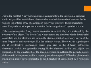 Due to the fact that X-ray wavelengths are comparable to the interatomic distances
within a crystalline material one observes characteristic interactions between the X-
rays and the ordered array of electrons in the crystal structure. These interactions
make X-rays the most important source for the investigation of crystal structures.
If the electromagnetic X-ray waves encounter an object, they are scattered by the
electrons of the object. The field of the X-rays forces the electrons within the material
to oscillate and the electrons are in turn the starting point of secondary waves of the
same frequency and wavelength like the primary waves. These waves superimpose
and if constructive interference occurs give rise to the different diffraction
phenomena which are generally strong if the distances within the object are
comparable to the wavelength of the incoming beam. In addition the periodic nature
of the atomic arrangement within a crystal gives rise to special diffraction phenomena
which are in many ways comparable to the diffraction of visible light by a refraction
lattice.
 