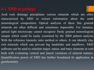 4-1 XRD in geology
Acid rock drainage precipitates various minerals which are often
characterized by XRD to extract information about the earth
mineralogical composition. Optical analyzes of these fine grained
minerals are often difficult and sometimes impossible. For instance,
optical light microscopy cannot recognize finely grained mineralogical
sample which could be easily examined by the XRD pattern analysis
With the reference intensity ratio method or others. It can identify clay
rich minerals which can prevent big landslides and mudflows. XRD
software can be used to simulate major, minor, and trace elements in coal
beds with evaluating vertical and lateral variations of mineral matters.
Quantification power of XRD has further broadened its application in
geochemistry.
 