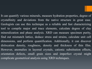 It can quantify various minerals, measure hydration properties, degree of
crystallinity and deviations from the native structure in great ease.
Geologists can use this technique as a reliable and fast characterizing
tool to compile major and trace elements, calculate degree of clay
mineralization and phase analysis. XRD can measure specimen purity,
find out mismatch lattice, deduce stress and strains, calculate unit cell
dimensions, and perform quantification. Additionally, it can discover
dislocation density, roughness, density and thickness of thin film.
However, anomalies in layered crystals, cationic substitution effects,
orientation defects, small grain sizes and imperfect crystal might
complicate geometrical analysis using XRD techniques.
 