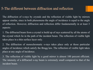 The diffraction of x-rays by crystals and the reflection of visible light by mirrors
appear similar, since in both phenomena the angle of incidence is equal to the angle
of reflection. However, diffraction and reflection differ fundamentally in at least 3
aspects:
1. The diffracted beam from a crystal is build up of rays scattered by all the atoms of
the crystal which lie in the path of the incident beam. The reflection of visible light
takes place in a thin surface layer only.
2. The diffraction of monochromatic x-rays takes place only at those particular
angles of incidence which satisfy the Bragg law. The reflection of visible light takes
place at any angle of incidence.
3. The reflection of visible light by a good mirror is almost 100 percent efficient.
The intensity of a diffracted x-ray beam is extremely small compared to that of the
incident beam.
 