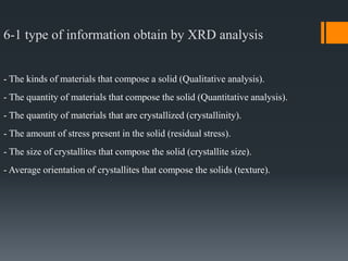 6-1 type of information obtain by XRD analysis
- The kinds of materials that compose a solid (Qualitative analysis).
- The quantity of materials that compose the solid (Quantitative analysis).
- The quantity of materials that are crystallized (crystallinity).
- The amount of stress present in the solid (residual stress).
- The size of crystallites that compose the solid (crystallite size).
- Average orientation of crystallites that compose the solids (texture).
 