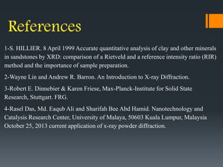 1-S. HILLIER. 8 April 1999 Accurate quantitative analysis of clay and other minerals
in sandstones by XRD: comparison of a Rietveld and a reference intensity ratio (RIR)
method and the importance of sample preparation.
2-Wayne Lin and Andrew R. Barron. An Introduction to X-ray Diffraction.
3-Robert E. Dinnebier & Karen Friese, Max-Planck-Institute for Solid State
Research, Stuttgart. FRG.
4-Rasel Das, Md. Eaqub Ali and Sharifah Bee Abd Hamid. Nanotechnology and
Catalysis Research Center, University of Malaya, 50603 Kuala Lumpur, Malaysia
October 25, 2013 current application of x-ray powder diffraction.
 