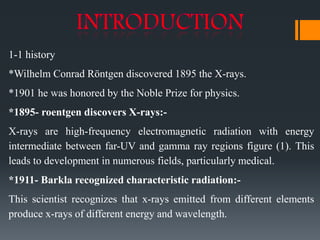 1-1 history
*Wilhelm Conrad Röntgen discovered 1895 the X-rays.
*1901 he was honored by the Noble Prize for physics.
*1895- roentgen discovers X-rays:-
X-rays are high-frequency electromagnetic radiation with energy
intermediate between far-UV and gamma ray regions figure (1). This
leads to development in numerous fields, particularly medical.
*1911- Barkla recognized characteristic radiation:-
This scientist recognizes that x-rays emitted from different elements
produce x-rays of different energy and wavelength.
 