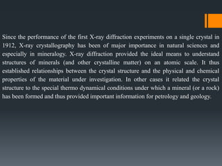 Since the performance of the first X-ray diffraction experiments on a single crystal in
1912, X-ray crystallography has been of major importance in natural sciences and
especially in mineralogy. X-ray diffraction provided the ideal means to understand
structures of minerals (and other crystalline matter) on an atomic scale. It thus
established relationships between the crystal structure and the physical and chemical
properties of the material under investigation. In other cases it related the crystal
structure to the special thermo dynamical conditions under which a mineral (or a rock)
has been formed and thus provided important information for petrology and geology.
 