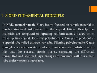 In XRD, monochromatic X-ray beams focused on sample material to
resolve structural information in the crystal lattice. Usually, the
materials are composed of repeating uniform atomic planes which
make up their crystal. Typically, polychromatic X-rays are produced in
a special tube called cathode- ray tube. Filtering polychromatic X-rays
through a monochromatic produces monochromatic radiation which
hits onto the material atomic planes, separating the diffracted,
transmitted and absorbed rays. X-rays are produced within a closed
tube under vacuum atmosphere.
 