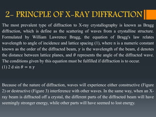 The most prevalent type of diffraction to X-ray crystallography is known as Bragg
diffraction, which is define as the scattering of waves from a crystalline structure.
Formulated by William Lawrence Bragg, the equation of Bragg's law relates
wavelength to angle of incidence and lattice spacing (1), where n is a numeric constant
known as the order of the diffracted beam, 𝛾 is the wavelength of the beam, d denotes
the distance between lattice planes, and 𝜃 represents the angle of the diffracted wave.
The conditions given by this equation must be fulfilled if diffraction is to occur.
(1) 2 d sin 𝜃 = 𝑛 𝛾
Because of the nature of diffraction, waves will experience either constructive (Figure
2) or destructive (Figure 3) interference with other waves. In the same way, when an X-
ray beam is diffracted off a crystal, the different parts of the diffracted beam will have
seemingly stronger energy, while other parts will have seemed to lost energy.
 