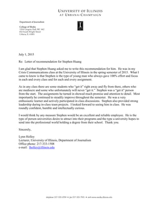 July 1, 2015
Re: Letter of recommendation for Stephen Huang
I am glad that Stephen Huang asked me to write this recommendation for him. He was in my
Crisis Communications class at the University of Illinois in the spring semester of 2015. What I
came to know is that Stephen is the type of young man who always gave 100% effort and focus
in each and every class and for each and every assignment.
As in any class there are some students who “get it” right away and fly from there, others who
are mediocre and some who unfortunately will never “get it.” Stephen was a “get it” person
from the start. The assignments he turned in showed much promise and attention to detail. Most
importantly he continued to steadily improve throughout the semester. He was a very
enthusiastic learner and actively participated in class discussions. Stephen also provided strong
leadership during in-class team projects. I looked forward to seeing him in class. He was
roundly confident, humble and intellectually curious.
I would think by any measure Stephen would be an excellent and reliable employee. He is the
type of person universities desire to attract into their programs and the type a university hopes to
send into the professional world holding a degree from their school. Thank you.
Sincerely,
Lynn Holley
Lecturer, University of Illinois, Department of Journalism
Office phone: 217-333-1508
e-mail: lholley@illinois.edu
 