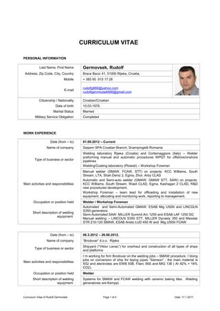 CURRICULUM VITAE
PERSONAL INFORMATION
Last Name, First Name Germovsek, Rudolf
Address, Zip Code, City, Country Brace Bacic 41, 51000 Rijeka, Croatia,
Mobile + 385 95 915 17 28
E-mail
rudolfg666@yahoo.com
rudolfgervmosek666@gmail.com
Citizenship / Nationality Croatian/Croatian
Date of birth 15.03.1976.
Marital Status Married
Military Service Obligation Completed
WORK EXPERIENCE
Date (from – to) 01.09.2012 – Current
Name of company Saipem SPA Croatian Branch; Snamprogetti Romania
Type of business or sector
Welding laboratory Rijeka (Croatia) and Cortemaggiore (Italy) – Welder
preforming manual and automatic procedures WPQT for offshore/onshore
pipelines
Welding/Coating laboratory (Ploiesti) – Workshop Foreman
Main activities and responsibilities
Manual welder (SMAW, FCAW, STT) on projects: KCC Williams, South
Stream, LTA, Shah Deniz 2, Egina, Zhor, Arby CLAD
Automatic and Semi-auto welder (GMAW, GMAW STT, SAW) on projects:
KCC Williams, South Stream, Wasit CLAD, Egina, Kashagan 2 CLAD, R&D
new procedures development.
Workshop Foreman – team lead for offloading and installation of new
equipment, allocating and monitoring work, reporting to management.
Occupation or position held Welder / Workshop Foreman
Short description of welding
equipment
Automated and Semi-Automated GMAW: ESAB Mig U500i and LINCOLN
S350 generators
Semi-Automated SAW: MILLER Summit Arc 1250 and ESAB LAF 1250 DC
Manual welding – LINCOLN S350 STT, MILLER Dynasty 350 and Maxstar
STR 210-120 SMAW, ESAB Aristo LUD 450 W and Mig U500i FCAW
Date (from – to) 06.3.2012 – 26.08.2012.
Name of company “Brodovar” d.o.o. Rijeka
Type of business or sector
Shipyard (“Viktor Lenac”) for overhaul and construction of all types of ships
and platforms
Main activities and responsibilities
I´m working for firm Brodovar on the welding jobs – SMAW procedure. I´doing
jobs on conversion of ship for laying pipes “Samson” ; the main material is
X52 and electrodes are EWB 50B, Filarc 56S and MIG 136 ( Ar 82% + 18%
CO2).
Occupation or position held Welder
Short description of welding
equipment
Systems for SMAW and FCAW welding with ceramic baking tiles. Welding
generatores are Kemppi.
Curriculum Vitae of Rudolf Germovšek Page 1 of 4 Date: 17.1.2017.
 