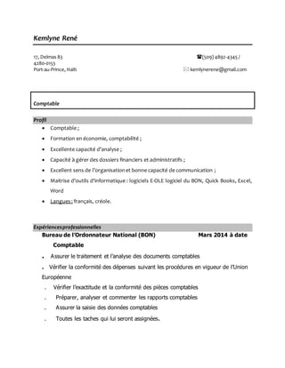 Kemlyne René
17, Delmas 83 (509) 4892-4345 /
4280-0153
Port-au-Prince, Haïti  kemlynerene@gmail.com
Comptable
Profil
 Comptable ;
 Formation en économie, comptabilité ;
 Excellente capacité d’analyse ;
 Capacité à gérer des dossiers financiers et administratifs ;
 Excellent sens de l’organisationet bonne capacité de communication ;
 Maitrise d'outils d'informatique : logiciels E-OLE logiciel du BON, Quick Books, Excel,
Word
 Langues : français, créole.
Expériencesprofessionnelles
Bureau de l’Ordonnateur National (BON) Mars 2014 à date
Comptable
. Assurer le traitement et l’analyse des documents comptables
. Vérifier la conformité des dépenses suivant les procédures en vigueur de l’Union
Européenne
. Vérifier l’exactitude et la conformité des pièces comptables
. Préparer, analyser et commenter les rapports comptables
. Assurer la saisie des données comptables
. Toutes les taches qui lui seront assignées.
 