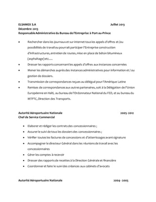 ELSAMEX S.A Juillet 2013
Décembre 2013
ResponsableAdministrative du Bureau de l'Entreprise à Port-au-Prince
 Rechercher dans les journauxet sur internet tousles appels d'offres et /ou
possibilités de travailou pourrait participer l'Entreprise construction
d'infrastructures,entretiende routes,mise en place de béton bitumineux
(asphaltage)etc.....
 Dresser les rapportsconcernantles appels d'offres aux instances concernées
 Mener les démarches auprèsdes instancesadministratives pour information et / ou
gestion de dossiers.
 Transmission de correspondances reçues au délégué pourl'Amérique Latine
 Remises de correspondancesaux autrespartenaires, soit à la Délégation de l'Union
Européenne en Haïti, au bureaude l'OrdonnateurNationaldu FED, et au bureaudu
MTPTC, Direction des Transports.
Autorité Aéroportuaire Nationale 2005-2012
Chef de Service Commercial
 Elaborer et rédiger les contratsdes concessionnaires ;
 Assurerle suivi de tous les dossiersdes concessionnaires ;
 Vérifier toutesles factures de concessions et d’atterrissagesavantsignature
 Accompagner le directeur Général dansles réunionsde travail avec les
concessionnaires
 Gérer les comptes à recevoir
 Dresser des rapportsde recettes à la Direction Générale et financière
 Coordonneret faire le suivi des créances aux cabinets d’avocats
Autorité Aéroportuaire Nationale 2004 - 2005
 