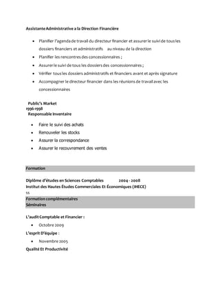 AssistanteAdministrative a la Direction Financière
 Planifier l’agendade travail du directeur financier et assurerle suivi de tousles
dossiers financiers et administratifs au niveau de la direction
 Planifier les rencontresdes concessionnaires ;
 Assurerle suivi de tous les dossiersdes concessionnaires ;
 Vérifier tousles dossiers administratifs et financiers avant et après signature
 Accompagner le directeur financier dans les réunionsde travailavec les
concessionnaires
Public’s Market
1996-1998
Responsable Inventaire
 Faire le suivi des achats
 Renouveler les stocks
 Assurer la correspondance
 Assurer le recouvrement des ventes
Formation
Diplôme d’études en Sciences Comptables 2004 - 2008
Institut des Hautes Études Commerciales Et Économiques (IHECE)
ss
Formation complémentaires
Séminaires
L’auditComptable et Financier :
 Octobre 2009
L’esprit D’équipe :
 Novembre 2005
Qualité Et Productivité
 