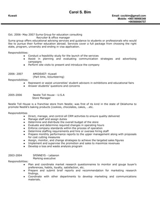Carol S. Bim
Kuwait Email: cocibim@gmail.com
Mobile: +965 99908348
+96566664757
Oct. 2006- May 2007 Suma Group for education consulting
Recruiter & office manager
Suma group offers educational advising services and guidance to students or professionals who would
like to pursue their further education abroad. Services cover a full package from choosing the right
state, program, university and ending in visa application.
Responsibilities:
 Conduct a feasibility study for the launch of the services
 Assist in planning and evaluating communication strategies and advertising
campaigns
 Perform site visits to present and introduce the company
2006- 2007 AMIDEAST- Kuwait
(Part time, Volunteering)
Responsibilities:
 Represent or assist universities’ student advisors in exhibitions and educational fairs
 Answer students’ questions and concerns
2005-2006 Nestle Toll House - U.S.A
Store Manager
Nestle Toll House is a franchise store from Nestle; was first of its kind in the state of Oklahoma to
promote Nestlé’s baking products (cookies, chocolates, cakes, …etc.
Responsibilities
 Direct, manage, and control all CRM activities to ensure quality delivered
 Manage staff and assign duties
 Determine and distribute the overall budget of the store
 Evaluate and determine required changes in operating hours
 Enforce company standards within the process of operation
 Determine staffing requirements and hire or oversee hiring staff
 Prepare monthly performance reports to the upper management along with proposals
for cost cutting measures
 Assign, monitor, and change strategies to achieve the targeted sales figures
 Implement and supervise the promotion and sales to maximize revenues
 Develop a loss and waste analysis program
2003-2004 SPINNEYS - Lebanon
Marking executive
Responsibilities:
 Plan and coordinate market research questionnaires to monitor and gouge buyer’s
preferences, habits, loyalty, satisfaction, etc.
 Prepare and submit brief reports and recommendation for marketing research
findings.
 Coordinate with other departments to develop marketing and communications
materials.
 