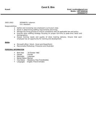 Carol S. Bim
Kuwait Email: cocibim@gmail.com
Mobile: +965 99908348
+96566664757
2002-2003 SPINNEYS- Lebanon
H.R. Assistant
Responsibilities:
 Gather and reviewing new employee’s curriculum vitae.
 Assist in determining staffing requirements and hiring.
 Manage the hiring process to ensure compliance with all applicable law and policy.
 Execute store staffing strategy focusing on proper full-time to peak-time ratios and
demographics.
 Assess training needs and quality of store training delivery. Ensure that each
employee has an opportunity for training and development.
Skills:
 Microsoft office ( Word , Excel and PowerPoint)
 Macromedia Photoshop, Fireworks and Illustrator
PERSONAL INFORMATION
 Birth Date : 16 October 1982
 Gender : Female
 Nationality : Lebanese
 Marital Status: Married
 Visa Status : Residency Visa (Transferable)
 Languages : English, French & Arabic
 