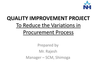 QUALITY IMPROVEMENT PROJECT
To Reduce the Variations in
Procurement Process
Prepared by
Mr. Rajesh
Manager – SCM, Shimoga
 