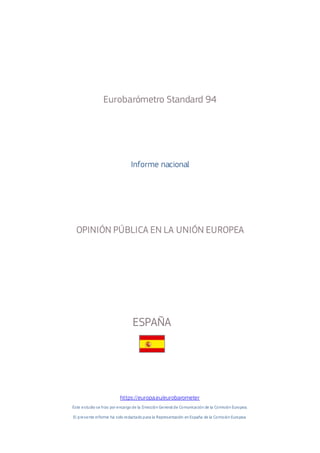 Eurobarómetro Standard 94
Informe nacional
OPINIÓN PÚBLICA EN LA UNIÓN EUROPEA
ESPAÑA
https://europa.eu/eurobarometer
Este estudio se hizo por encargo de la Dirección General de Comunicación de la Comisión Europea.
El presente informe ha sido redactado para la Representación en España de la Comisión Europea.
 