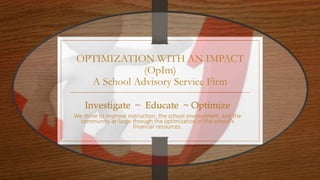 OPTIMIZATION WITH AN IMPACT
(OpIm)
A School Advisory Service Firm
Investigate ~ Educate ~ Optimize
We strive to improve instruction, the school environment, and the
community-at-large through the optimization of the school’s
financial resources.
 