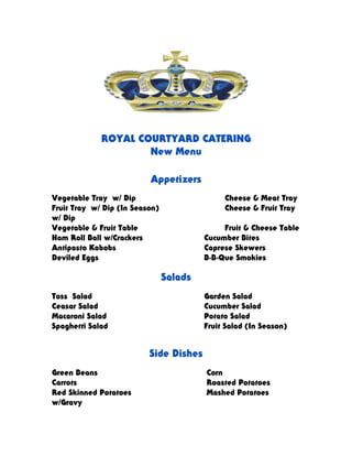 ROYAL COURTYARD CATERING
New Menu
Appetizers
Vegetable Tray w/ Dip Cheese & Meat Tray
Fruit Tray w/ Dip (In Season) Cheese & Fruit Tray
w/ Dip
Vegetable & Fruit Table Fruit & Cheese Table
Ham Roll Ball w/Crackers Cucumber Bites
Antipasto Kabobs Caprese Skewers
Deviled Eggs B-B-Que Smokies
Salads
Toss Salad Garden Salad
Ceasar Salad Cucumber Salad
Macaroni Salad Potato Salad
Spaghetti Salad Fruit Salad (In Season)
Side Dishes
Green Beans Corn
Carrots Roasted Potatoes
Red Skinned Potatoes Mashed Potatoes
w/Gravy
 