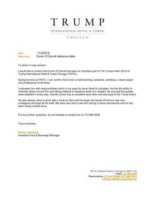 Date: 11/2/2015
Reference: Conor O’Carroll reference letter
To whom it may concern,
I would like to confirm that Conor O’Carroll has been an important part of The Terrace team 2015 at
Trump International Hotel & Tower Chicago (TIHTC).
During his time at TIHTC, I can confirm that Conor is hard-working, proactive, ambitious, a team player
and professional at all times.
I entrusted him with responsibilities which in my eyes he never failed to complete. He has the ability to
motivate others around him and taking initiative in situations when it is needed. He ensured that guests
were satisfied in every way. Overall, Conor has an excellent work ethic and was loyal to the Trump brand.
He also always came to work with a smile on face and his laugh and sense of humour was very
contagious amongst all the staff. We were very sad to see him having to leave prematurely and he has
been sorely missed since.
For any further questions, do not hesitate to contact me on 312.860.0036
Yours sincerely,
Martijn Hamberg
Assistant Food & Beverage Manager
401 N. Wabash Avenue Chicago IL 60611 US
Hotel: 312.588.8000
Reservations: 877-45-TRUMP (877-458-7867)
Chicago.Info@trumphotels.com
 
