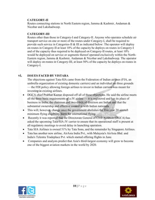 10 | P a g e
CATEGORY-II
Routes connecting stations in North Eastern region, Jammu & Kashmir, Andaman &
Nicobar and Lakshadweep.
CATEGORY-III
Routes other than those in Category-I and Category-II. Anyone who operates schedule air
transport service on one or more of the routes under Category-I, shall be required to
provide such service in Categories-II & III as indicated below: The operator will deploy
on routes in Category-II at least 10% of the capacity he deploys on routes in Category-I
and of the capacity thus required to be deployed on Category-II routes, at least 10%
would be deployed on service or segments thereof operated exclusively within the North-
Eastern region, Jammu & Kashmir, Andaman & Nicobar and Lakshadweep. The operator
will deploy on routes in Category-III, at least 50% of the capacity he deploys on routes in
Category-I.
vi. ISSUES FACED BY VISTARA
The objections against Tata-SIA came from the Federation of Indian airlines (FIA, an
umbrella organization of existing domestic carriers) and an individual on three grounds
— the FDI policy allowing foreign airlines to invest in Indian carriers was meant for
investing in existing airlines.
 DGCA chief Prabhat Kumar disposed off all of these objections. He said the airline meets
all the three basic requirements of a JV airline — it is registered and has its place of
business in India; the chairman and two-thirds of directors are Indian and that the
substantial ownership and effective control is with Indian nationals.
 This will, however, change once the government abolishes the five-year 20 aircraft
minimum flying eligibility norm for international flying.
 Recently it was reported that the Directorate General of Civil Aviation (DGCA) has
asked the upcoming Tata-SIA JV carrier to ensure that its operational staff is present at
all regulatory meetings to avoid delay in launching operation.
 Tata SIA Airlines is owned 51% by Tata Sons, and the remainder by Singapore Airlines.
 Tata has another new airline, AirAsia India Pvt., with Malaysia's AirAsia Bhd. and
India's Telestra Tradeplace Pvt. which started offering flights in June.
 Companies and analysts predict that Asia's third-largest economy will grow to become
one of the biggest aviation markets in the world by 2020.
 