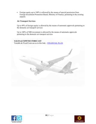 18 | P a g e
 Foreign equity up to 100% is allowed by the means of special permission from
Foreign Investment Promotion Board, Ministry of Finance, pertaining to the existing
airports
Air Transport Services
Up to 49% of foreign equity is allowed by the means of automatic approvals pertaining to
the domestic air transport services
Up to 100% of NRI investment is allowed by the means of automatic approvals
pertaining to the domestic air transport services
SALES & EXPENSE FORECAST
Variable & Fixed Costs are as in this link:- FINANCIAL PLAN
 