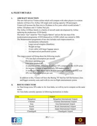 22 | P a g e
6. FLEET DETAILS
i. AIRCRAFT SELECTION
The new full-service Vistara airline which will compete with other players in aviation
industry will have five Airbus 320 single-aisle seating capacity 180 passengers.
Vistara will increase the fleet size to 20 planes in five years which would include 7
Airbus 320 planes and 13 Airbus Neo jets.
The Airbus A320neo family is a family of aircraft under development by Airbus
replacing the predecessor A320 family.
The letters "neo" stand for "New Engine Option" and are the last step of the
modernisation programme A320 Enhanced (or A320E) which was started in 2006.
The Modernisation programme of neo also includes such improvements as:
- Aerodynamic refinements
- Large curved winglets (Sharklets)
- Weight savings
- A new cabin with larger luggage spaces
- An improved air purification system
This improvement will bring about the following results:
- 15% less fuel consumption per aircraft
- 8% lower operating costs
- Less noise production
- A reduction of NOx emissions by at least 10% compared to the A320 series
- An increase in range of approximately 500 nautical miles
- A rearranged cabin allows up to 20 more passengers enabling in total over
20% less fuel consumption per seat.
In addition to this, Vistara will have the Boeing 787 that has full flat business class
and bigger economy seats each with its own in-flight entertainment system
ii. ROUTE STRUCTURE
As Tata Group owns 30% stake in Air Asia India, we will try not to compete on the same
routes.
Air Asia India currently operates in following destinations in India:
City Airport
Bangalore Bengaluru International Airport
Chennai Chennai International Airport
Goa Goa International Airport
Kochi Kochi International Airport
Jaipur Jaipur International Airport
Chandigarh Chandigarh Airport
 