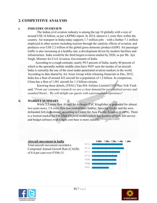 4 | P a g e
2. COMPETITIVE ANALYSIS
i. INDUSTRY OVERVIEW
The Indian civil aviation industry is among the top 10 globally with a size of
around US$ 16 billion, as per a KPMG report. In 2014, almost 6.1 crore flew within the
country. Air transport in India today supports 1.7 million jobs – with a further 7.1 million
employed in other sectors including tourism through the catalytic effects of aviation, and
produces over US$ 2.2 trillion of the global gross domestic product (GDP). Air passenger
traffic is also increasing at a healthy rate, a development driven by modern facilities and
infrastructure. India would be the third largest aviation market by 2020, as per Mr. Ajit
Singh, Minister for Civil Aviation, Government of India.
According to a rough estimate, nearly 99.5 percent of India, nearly 40 percent of
which is the upwardly mobile middle class have NOT seen the insides of an aircraft.
India is currently the one of the most under-penetrated aviation markets in the world.
According to data shared by Air Asiax Group while releasing financials in Dec, 2012,
India has a fleet of around 422 aircraft for a population of 1.2 billion. In comparison,
China has a fleet of 1,981 aircraft for 1.3 billion citizens.
Knowing these details, (TSAL) Tata SIA Airlines Limited CEO Phee Teik Yeoh
said, "From our consumer research we saw a clear demand for personalized service and
seamless travel... We will delight our guests with a personalized experience."
ii. MARKET SUMMARY
While 2.2 crore flew AI and Jet Airways (FSC Kingfisher is grounded for almost
two years now), 3.9 crore flew low-cost airlines IndiGo, SpiceJet, GoAir and the now-
disbanded JetLite/Konnect, according to Centre for Asia Pacific Aviation (CAPA). There
is a limited market for FSCs but a hybrid model (which has features of both full service
and budget airlines) with a right cost base is more suitable.
Aircraft movement in India
Total aircraft movement recorded a
Compound Annual Growth Rate (CAGR)
of 8.4 per cent over FY06-13.
 