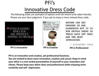 PFI’s
Innovative Dress Code
PFI is ProfessionalPFI is Innovative PFI is Creative
PFI is an innovative and creative, yet professional business.
You are invited to dress more innovative, creative and casual. Keep in mind
your attire is a non-verbal presentation of yourself to your coworkers and
clients. Please keep your attire clean and professional while enjoying more
creativity and self –expression.
The following slides are examples of options and not meant to be taken literally.
Please use your best judgment if you opt to enjoy a more relaxed dress code.
 