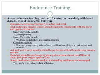 Endurance Training
 A new endurance training program, focusing on the elderly with heart
disease, should include the following:
 Endurance exercises performed 3 to 5 days each week.
 Each endurance exercise session should attempt to incorporate both the lower-
and upper- extremities.
 Upper-Extremity include:
 Arm ergometry
 Lower-Extremity include:
 Walking, stairclimber, and jogging/running
 Combined include:
 Rowing, cross-country ski machine, combined arm/leg cycle, swimming, and
aerobics
 A duration of 6 to 30 minutes should be performed within the endurance exercise
session.
 Exercises should be performed at about 55% maximum heart rate (HR) or at
about 40% peak oxygen uptake (VO2).
 Seated machines are recommended, and standing machines are discouraged.
 The elderly tend to have a lack of balance.
 