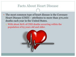 Facts About Heart Disease
 The most common type of heart disease is the Coronary
Heart Disease (CHD) – attributes to more than 370,000
deaths each year in the United States.
 With about 80% of CHD deaths occurring within the
population of 65 years old and older.
 