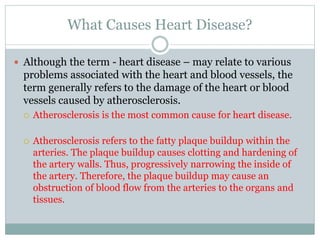 What Causes Heart Disease?
 Although the term - heart disease – may relate to various
problems associated with the heart and blood vessels, the
term generally refers to the damage of the heart or blood
vessels caused by atherosclerosis.
 Atherosclerosis is the most common cause for heart disease.
 Atherosclerosis refers to the fatty plaque buildup within the
arteries. The plaque buildup causes clotting and hardening of
the artery walls. Thus, progressively narrowing the inside of
the artery. Therefore, the plaque buildup may cause an
obstruction of blood flow from the arteries to the organs and
tissues.
 