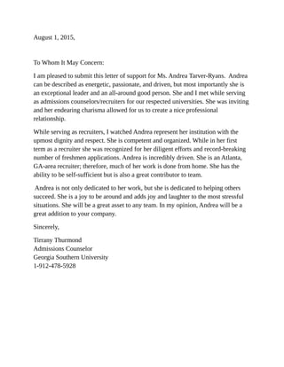 August 1, 2015,
To Whom It May Concern:
I am pleased to submit this letter of support for Ms. Andrea Tarver-Ryans. Andrea
can be described as energetic, passionate, and driven, but most importantly she is
an exceptional leader and an all-around good person. She and I met while serving
as admissions counselors/recruiters for our respected universities. She was inviting
and her endearing charisma allowed for us to create a nice professional
relationship.
While serving as recruiters, I watched Andrea represent her institution with the
upmost dignity and respect. She is competent and organized. While in her first
term as a recruiter she was recognized for her diligent efforts and record-breaking
number of freshmen applications. Andrea is incredibly driven. She is an Atlanta,
GA-area recruiter; therefore, much of her work is done from home. She has the
ability to be self-sufficient but is also a great contributor to team.
Andrea is not only dedicated to her work, but she is dedicated to helping others
succeed. She is a joy to be around and adds joy and laughter to the most stressful
situations. She will be a great asset to any team. In my opinion, Andrea will be a
great addition to your company.
Sincerely,
Tirrany Thurmond
Admissions Counselor
Georgia Southern University
1-912-478-5928
 