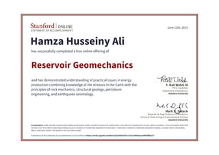 STATEMENT OF ACCOMPLISHMENT
Stanford ONLINE
Stanford University
Benjamin M. Page Professor of Geophysics
School of Earth, Energy & Environmental Sciences
Mark D. Zoback
Stanford University
Ph.D. Candidate
Department of Geophysics
F. Rall Walsh III
June 12th, 2015
Hamza Husseiny Ali
has successfully completed a free online offering of
Reservoir Geomechanics
and has demonstrated understanding of practical issues in energy
production combining knowledge of the stresses in the Earth with the
principles of rock mechanics, structural geology, petroleum
engineering, and earthquake seismology.
PLEASE NOTE: SOME ONLINE COURSES MAY DRAW ON MATERIAL FROM COURSES TAUGHT ON-CAMPUS BUT THEY ARE NOT EQUIVALENT TO ON-CAMPUS COURSES. THIS STATEMENT DOES NOT
AFFIRM THAT THIS PARTICIPANT WAS ENROLLED AS A STUDENT AT STANFORD UNIVERSITY IN ANY WAY. IT DOES NOT CONFER A STANFORD UNIVERSITY GRADE, COURSE CREDIT OR DEGREE,
AND IT DOES NOT VERIFY THE IDENTITY OF THE PARTICIPANT.
Authenticity of this statement of accomplishment can be verified at https://verify.lagunita.stanford.edu/SOA/6535171431234504aa2cd4f28ffba327
 