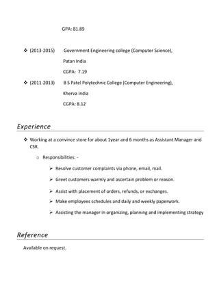 GPA: 81.89
 (2013-2015) Government Engineering college (Computer Science),
Patan India
CGPA: 7.19
 (2011-2013) B S Patel Polytechnic College (Computer Engineering),
Kherva India
CGPA: 8.12
Experience
 Working at a convince store for about 1year and 6 months as Assistant Manager and
CSR.
o Responsibilities: -
 Resolve customer complaints via phone, email, mail.
 Greet customers warmly and ascertain problem or reason.
 Assist with placement of orders, refunds, or exchanges.
 Make employees schedules and daily and weekly paperwork.
 Assisting the manager in organizing, planning and implementing strategy
Reference
Available on request.
 