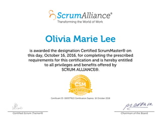 Olivia Marie Lee
is awarded the designation Certified ScrumMaster® on
this day, October 16, 2016, for completing the prescribed
requirements for this certification and is hereby entitled
to all privileges and benefits offered by
SCRUM ALLIANCE®.
Certificant ID: 000577615 Certification Expires: 16 October 2018
Certified Scrum Trainer® Chairman of the Board
 